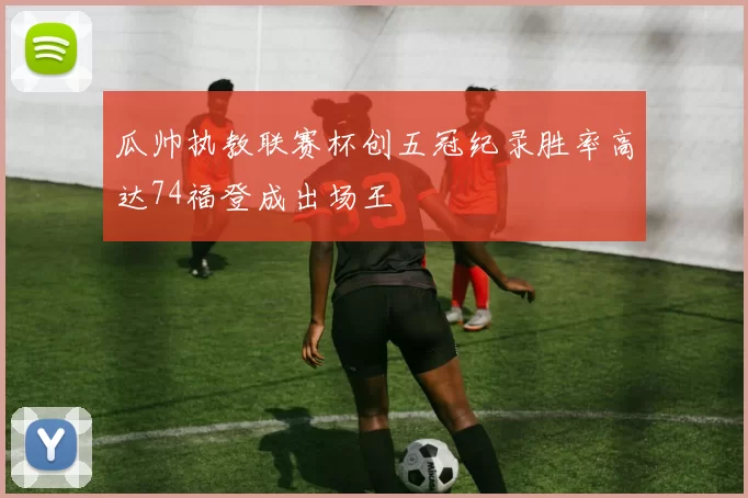 瓜帅执教联赛杯创五冠纪录胜率高达74福登成出场王