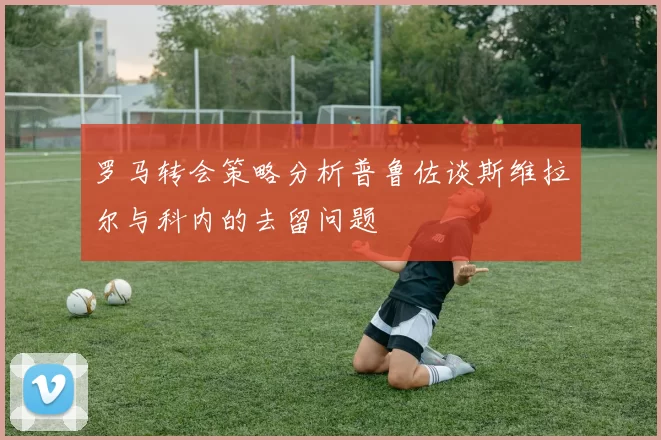 罗马转会策略分析普鲁佐谈斯维拉尔与科内的去留问题
