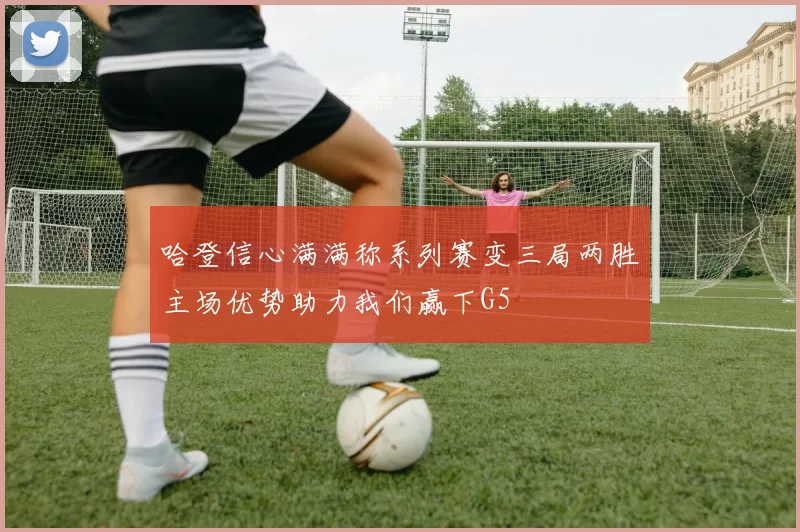 哈登信心满满称系列赛变三局两胜主场优势助力我们赢下G5