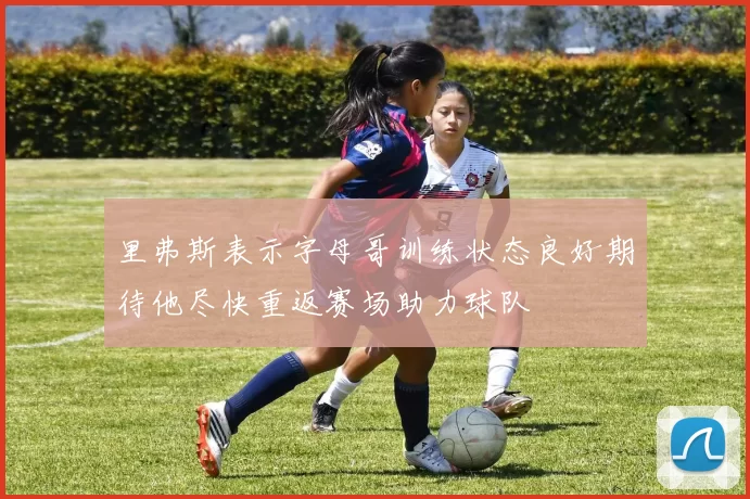 里弗斯表示字母哥训练状态良好期待他尽快重返赛场助力球队