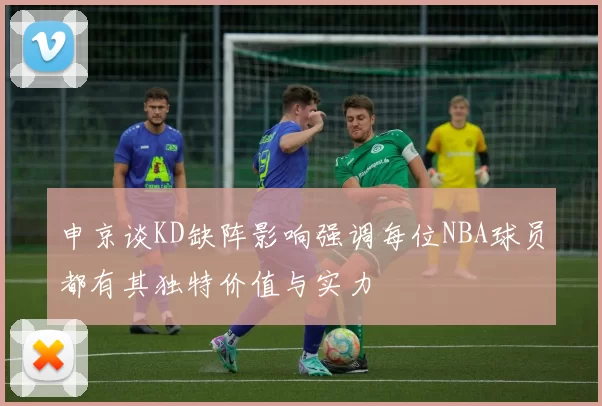 申京谈KD缺阵影响强调每位NBA球员都有其独特价值与实力