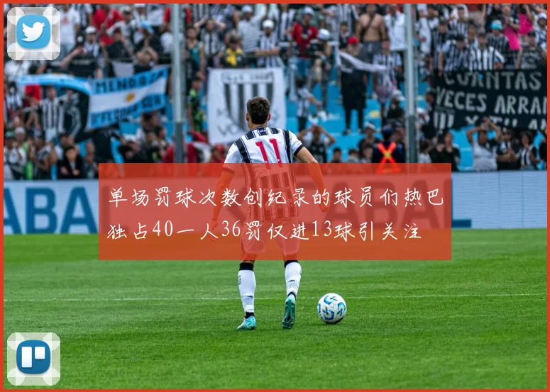 单场罚球次数创纪录的球员们热巴独占40一人36罚仅进13球引关注