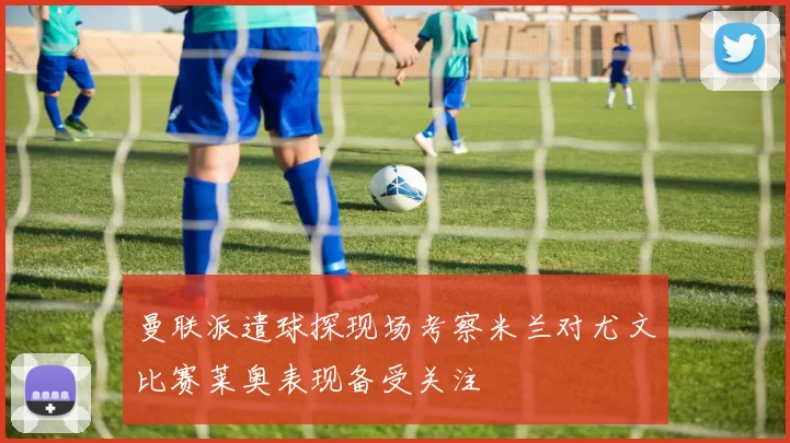 曼联派遣球探现场考察米兰对尤文比赛莱奥表现备受关注