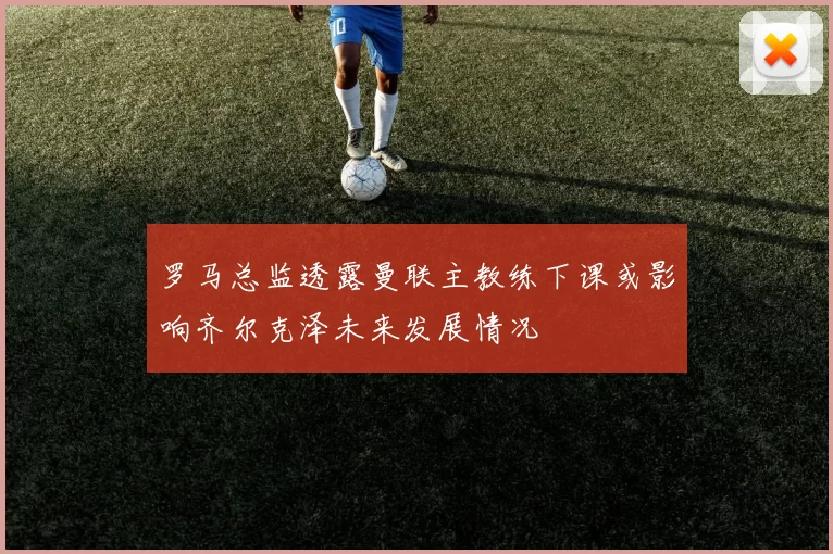 罗马总监透露曼联主教练下课或影响齐尔克泽未来发展情况