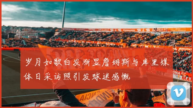 岁月如歌白发渐显詹姆斯与库里媒体日采访照引发球迷感慨