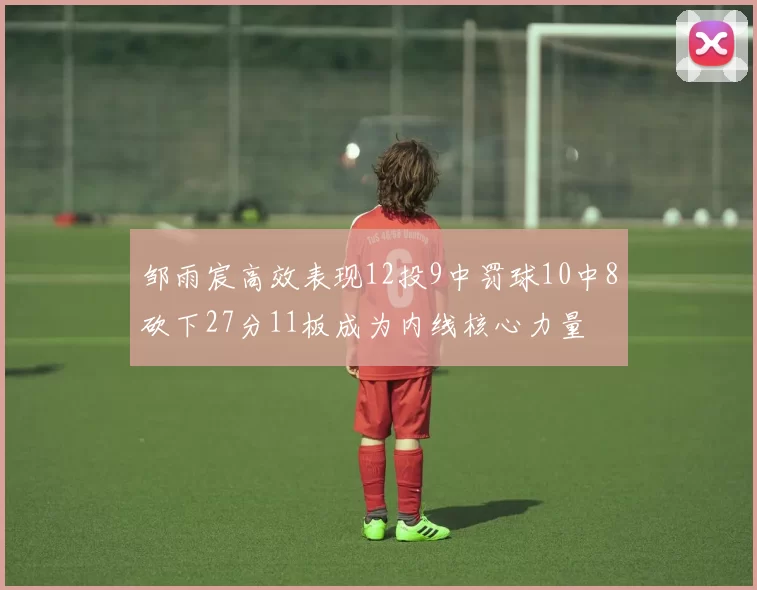 邹雨宸高效表现12投9中罚球10中8砍下27分11板成为内线核心力量