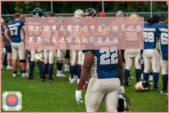 格列兹曼本赛季西甲首位球员四项赛事均有进球成就引发关注