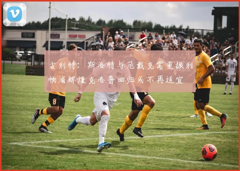 古利特：斯洛特与范戴克需重振利物浦辉煌克洛普回归或不再适宜