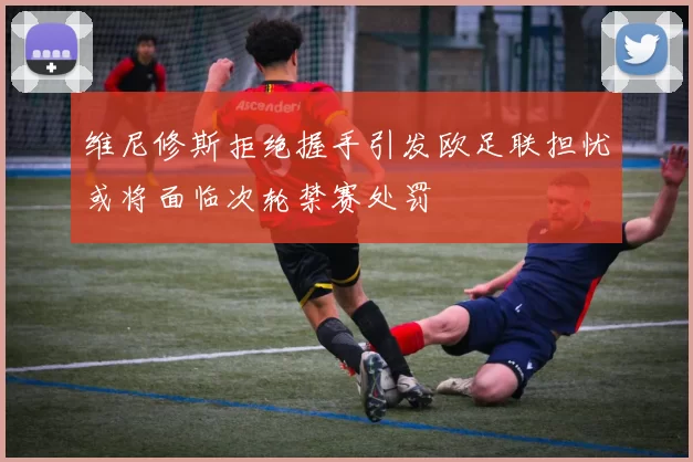 维尼修斯拒绝握手引发欧足联担忧或将面临次轮禁赛处罚