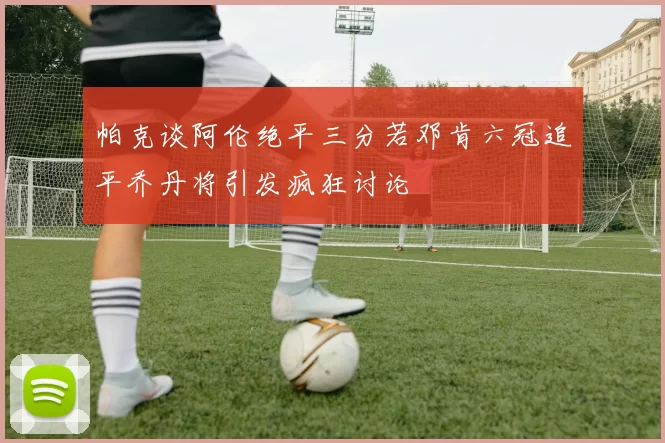 帕克谈阿伦绝平三分若邓肯六冠追平乔丹将引发疯狂讨论