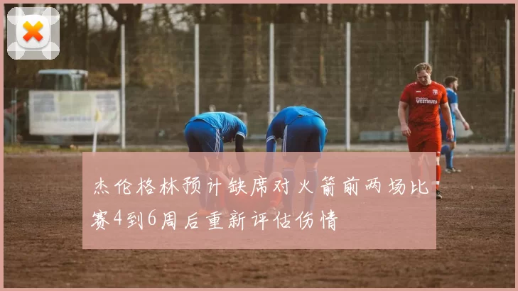 杰伦格林预计缺席对火箭前两场比赛4到6周后重新评估伤情